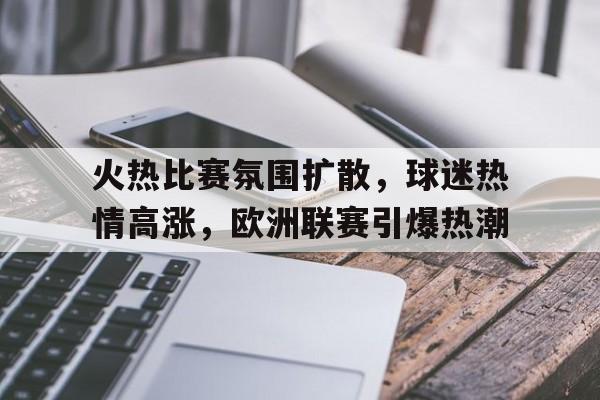 关于火热比赛氛围扩散，球迷热情高涨，欧洲联赛引爆热潮的信息